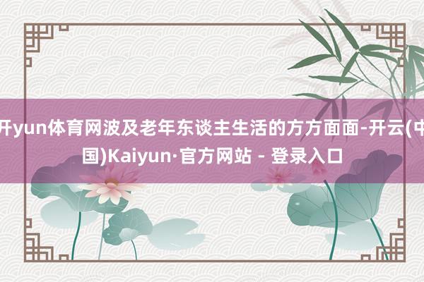 开yun体育网波及老年东谈主生活的方方面面-开云(中国)Kaiyun·官方网站 - 登录入口