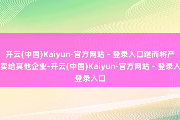 开云(中国)Kaiyun·官方网站 - 登录入口继而将产品卖给其他企业-开云(中国)Kaiyun·官方网站 - 登录入口