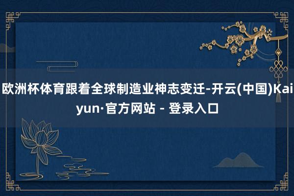 欧洲杯体育跟着全球制造业神志变迁-开云(中国)Kaiyun·官方网站 - 登录入口