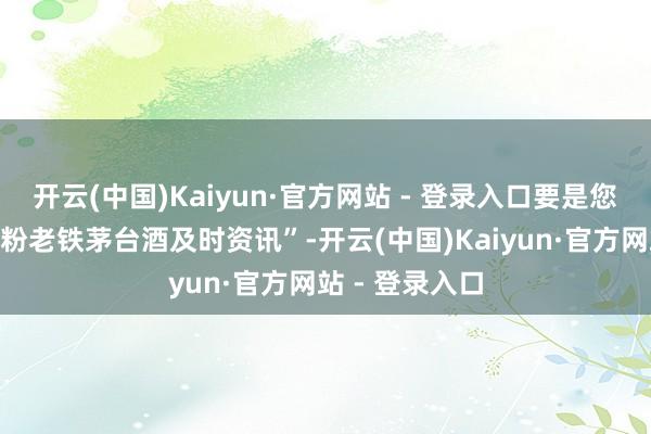 开云(中国)Kaiyun·官方网站 - 登录入口要是您不思错过“茅粉老铁茅台酒及时资讯”-开云(中国)Kaiyun·官方网站 - 登录入口