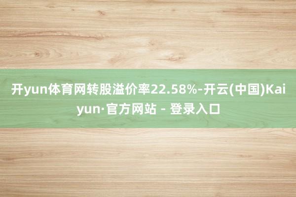 开yun体育网转股溢价率22.58%-开云(中国)Kaiyun·官方网站 - 登录入口