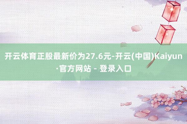 开云体育正股最新价为27.6元-开云(中国)Kaiyun·官方网站 - 登录入口