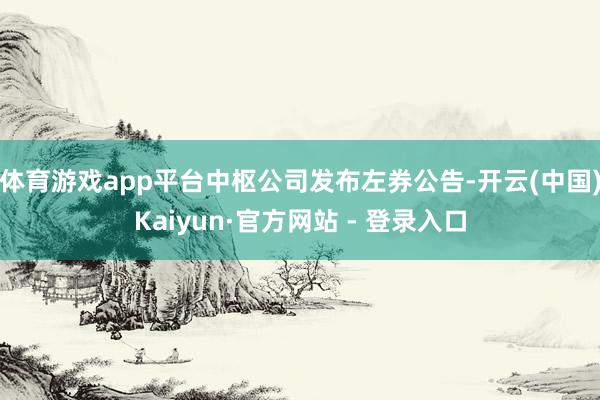 体育游戏app平台中枢公司发布左券公告-开云(中国)Kaiyun·官方网站 - 登录入口