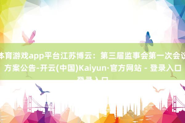 体育游戏app平台江苏博云：第三届监事会第一次会议方案公告-开云(中国)Kaiyun·官方网站 - 登录入口