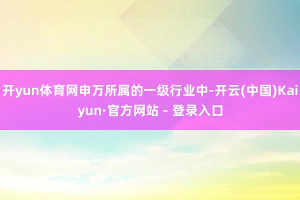 开yun体育网申万所属的一级行业中-开云(中国)Kaiyun·官方网站 - 登录入口