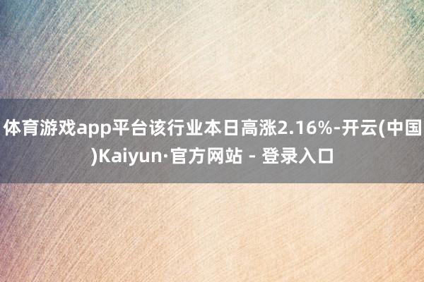 体育游戏app平台该行业本日高涨2.16%-开云(中国)Kaiyun·官方网站 - 登录入口