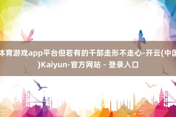 体育游戏app平台但若有的干部走形不走心-开云(中国)Kaiyun·官方网站 - 登录入口