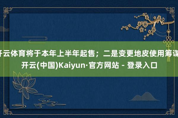 开云体育将于本年上半年起售；二是变更地皮使用筹谋-开云(中国)Kaiyun·官方网站 - 登录入口