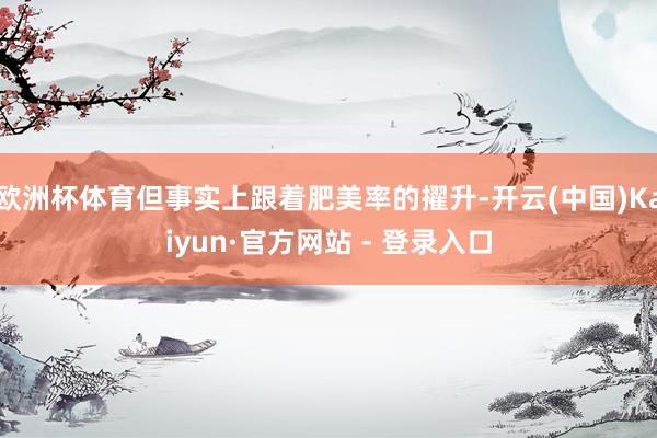 欧洲杯体育但事实上跟着肥美率的擢升-开云(中国)Kaiyun·官方网站 - 登录入口