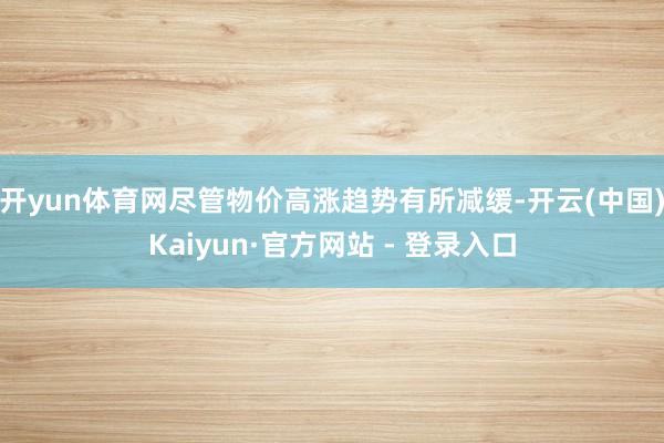 开yun体育网尽管物价高涨趋势有所减缓-开云(中国)Kaiyun·官方网站 - 登录入口