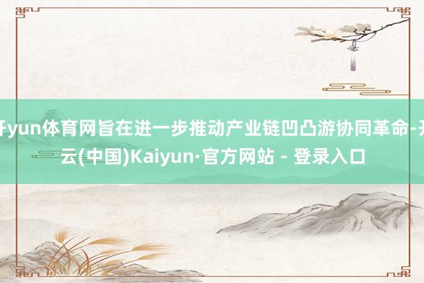 开yun体育网旨在进一步推动产业链凹凸游协同革命-开云(中国)Kaiyun·官方网站 - 登录入口