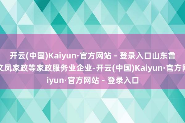 开云(中国)Kaiyun·官方网站 - 登录入口山东鲁姐家政、青岛文凤家政等家政服务业企业-开云(中国)Kaiyun·官方网站 - 登录入口
