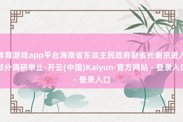 体育游戏app平台海南省东谈主民政府副省长谢京进入部分调研举止-开云(中国)Kaiyun·官方网站 - 登录入口