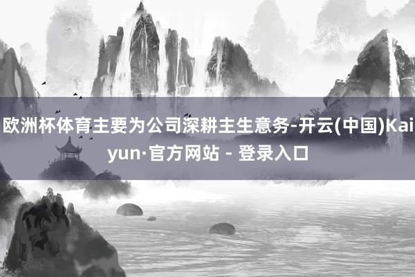 欧洲杯体育主要为公司深耕主生意务-开云(中国)Kaiyun·官方网站 - 登录入口