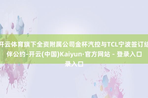开云体育旗下全资附属公司金杯汽控与TCL宁波签订结伴公约-开云(中国)Kaiyun·官方网站 - 登录入口