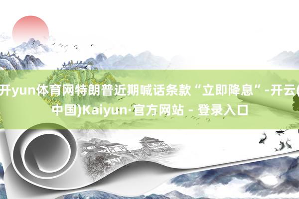 开yun体育网特朗普近期喊话条款“立即降息”-开云(中国)Kaiyun·官方网站 - 登录入口