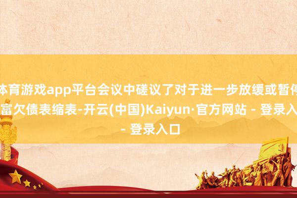 体育游戏app平台会议中磋议了对于进一步放缓或暂停财富欠债表缩表-开云(中国)Kaiyun·官方网站 - 登录入口