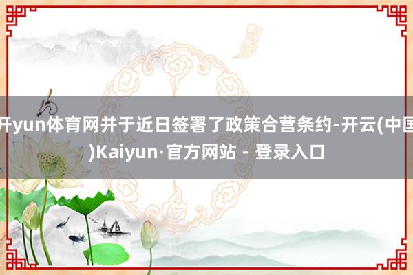 开yun体育网并于近日签署了政策合营条约-开云(中国)Kaiyun·官方网站 - 登录入口