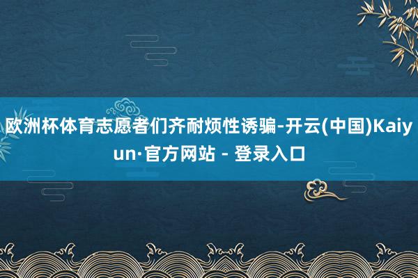 欧洲杯体育志愿者们齐耐烦性诱骗-开云(中国)Kaiyun·官方网站 - 登录入口