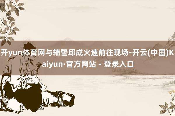 开yun体育网与辅警邱成火速前往现场-开云(中国)Kaiyun·官方网站 - 登录入口