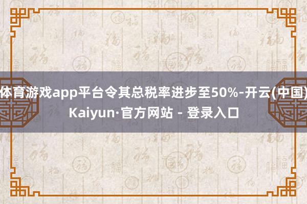 体育游戏app平台令其总税率进步至50%-开云(中国)Kaiyun·官方网站 - 登录入口