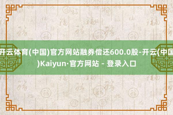 开云体育(中国)官方网站融券偿还600.0股-开云(中国)Kaiyun·官方网站 - 登录入口