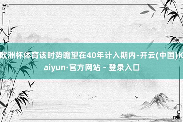 欧洲杯体育该时势瞻望在40年计入期内-开云(中国)Kaiyun·官方网站 - 登录入口