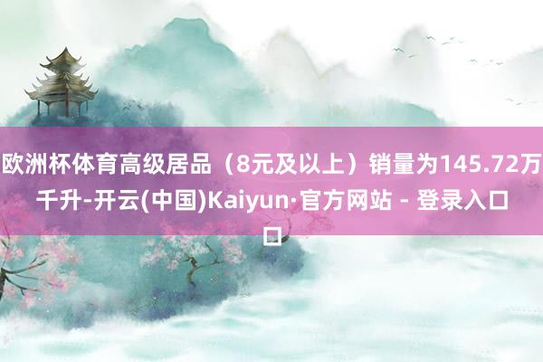 欧洲杯体育高级居品（8元及以上）销量为145.72万千升-开云(中国)Kaiyun·官方网站 - 登录入口