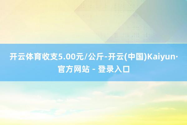 开云体育收支5.00元/公斤-开云(中国)Kaiyun·官方网站 - 登录入口