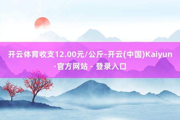 开云体育收支12.00元/公斤-开云(中国)Kaiyun·官方网站 - 登录入口