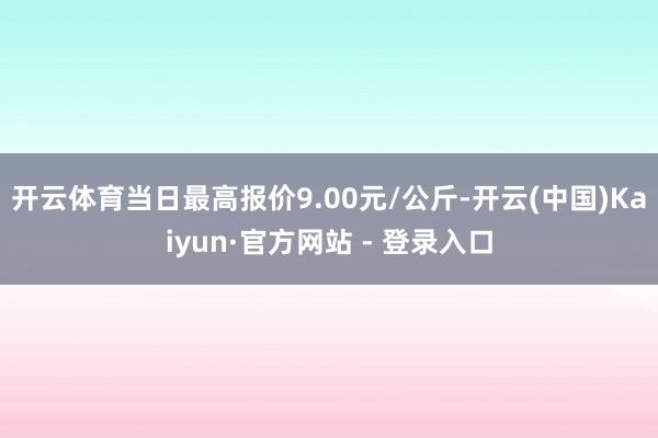 开云体育当日最高报价9.00元/公斤-开云(中国)Kaiyun·官方网站 - 登录入口