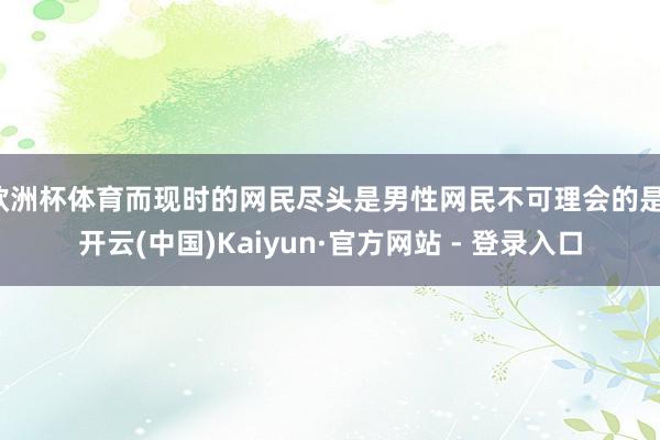 欧洲杯体育而现时的网民尽头是男性网民不可理会的是-开云(中国)Kaiyun·官方网站 - 登录入口