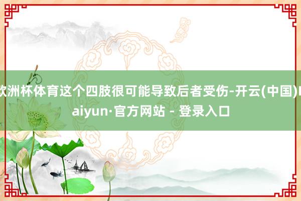 欧洲杯体育这个四肢很可能导致后者受伤-开云(中国)Kaiyun·官方网站 - 登录入口