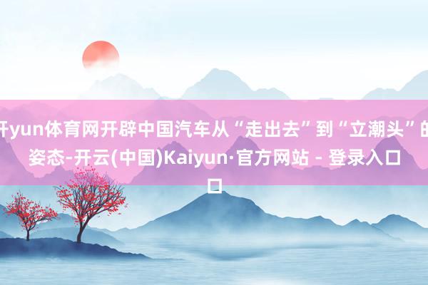 开yun体育网开辟中国汽车从“走出去”到“立潮头”的姿态-开云(中国)Kaiyun·官方网站 - 登录入口
