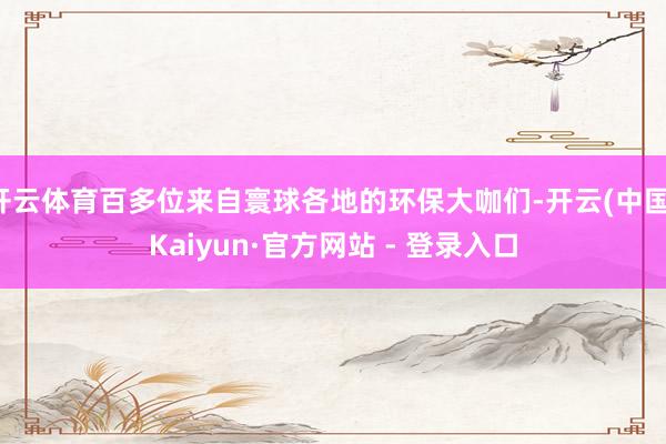 开云体育百多位来自寰球各地的环保大咖们-开云(中国)Kaiyun·官方网站 - 登录入口