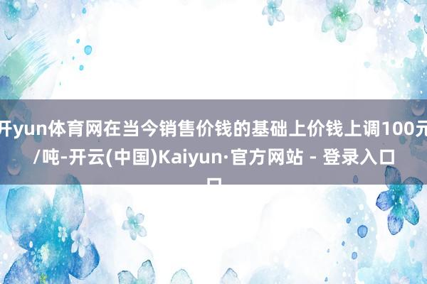 开yun体育网在当今销售价钱的基础上价钱上调100元/吨-开云(中国)Kaiyun·官方网站 - 登录入口