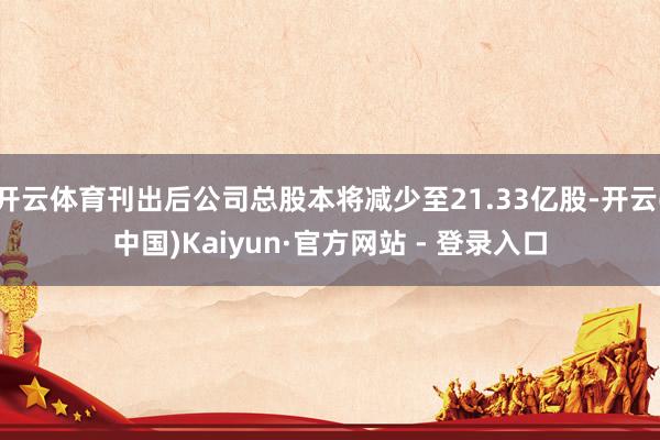 开云体育刊出后公司总股本将减少至21.33亿股-开云(中国)Kaiyun·官方网站 - 登录入口