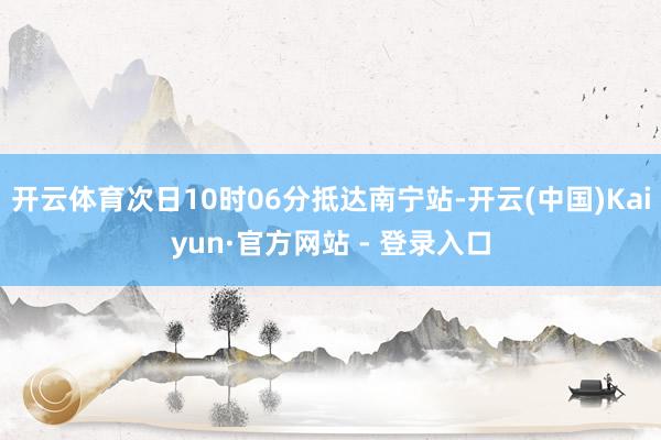 开云体育次日10时06分抵达南宁站-开云(中国)Kaiyun·官方网站 - 登录入口