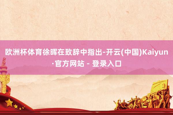 欧洲杯体育　　徐晖在致辞中指出-开云(中国)Kaiyun·官方网站 - 登录入口