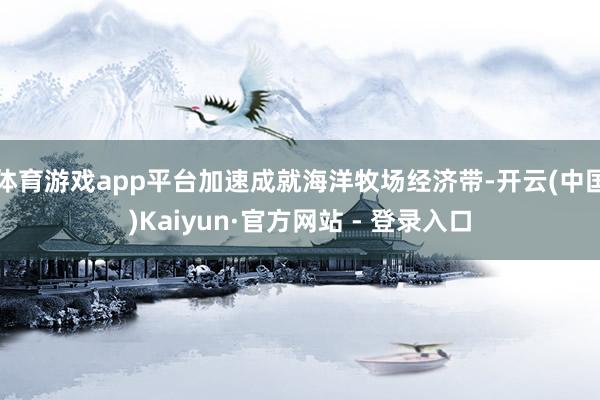 体育游戏app平台加速成就海洋牧场经济带-开云(中国)Kaiyun·官方网站 - 登录入口