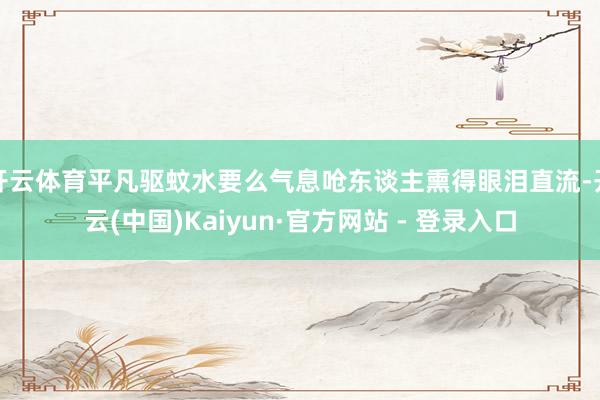 开云体育平凡驱蚊水要么气息呛东谈主熏得眼泪直流-开云(中国)Kaiyun·官方网站 - 登录入口