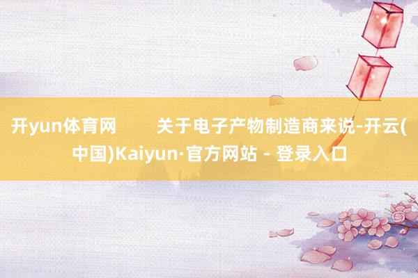 开yun体育网        关于电子产物制造商来说-开云(中国)Kaiyun·官方网站 - 登录入口