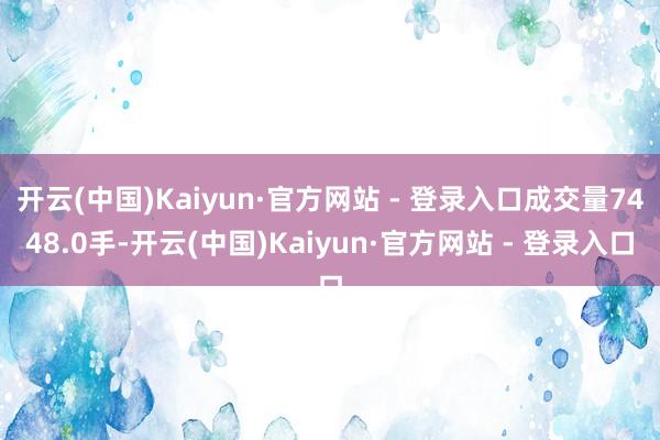 开云(中国)Kaiyun·官方网站 - 登录入口成交量7448.0手-开云(中国)Kaiyun·官方网站 - 登录入口