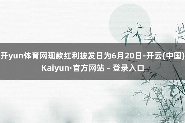 开yun体育网现款红利披发日为6月20日-开云(中国)Kaiyun·官方网站 - 登录入口