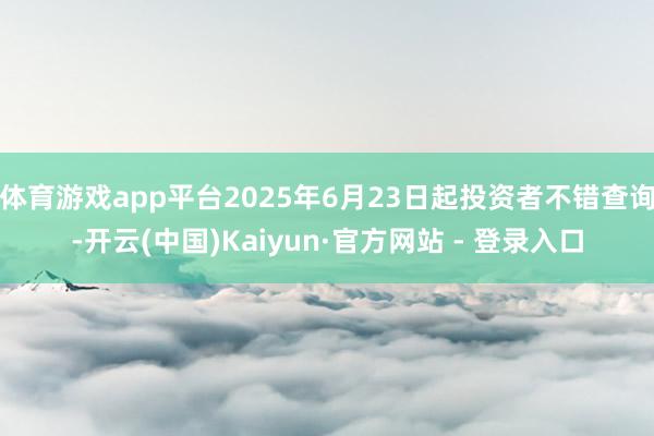体育游戏app平台2025年6月23日起投资者不错查询-开云(中国)Kaiyun·官方网站 - 登录入口