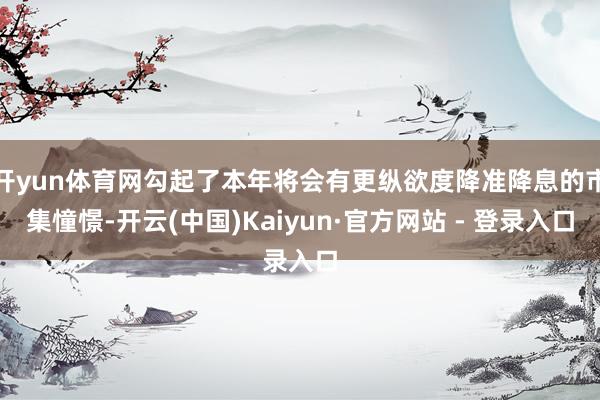 开yun体育网勾起了本年将会有更纵欲度降准降息的市集憧憬-开云(中国)Kaiyun·官方网站 - 登录入口