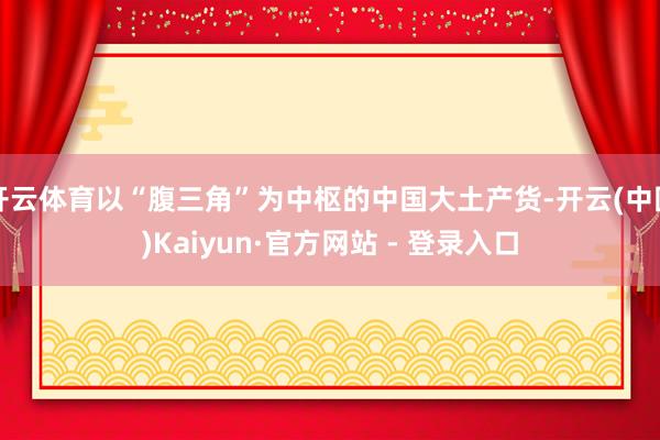 开云体育以“腹三角”为中枢的中国大土产货-开云(中国)Kaiyun·官方网站 - 登录入口
