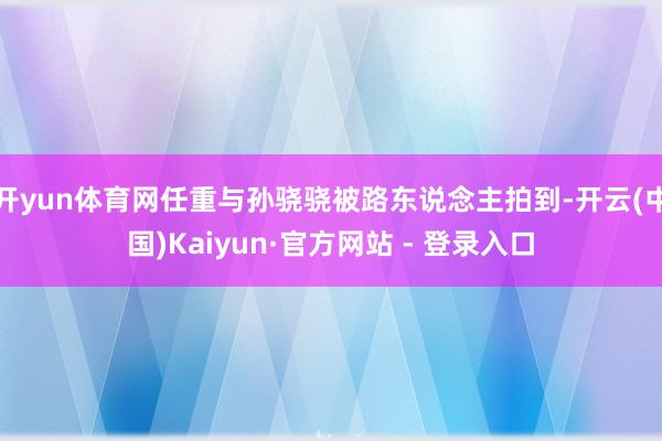 开yun体育网任重与孙骁骁被路东说念主拍到-开云(中国)Kaiyun·官方网站 - 登录入口