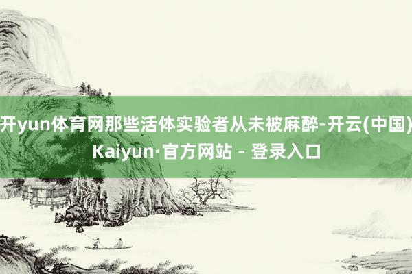 开yun体育网那些活体实验者从未被麻醉-开云(中国)Kaiyun·官方网站 - 登录入口