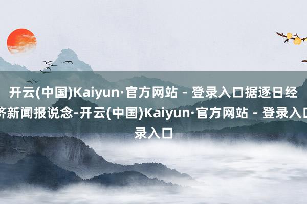 开云(中国)Kaiyun·官方网站 - 登录入口据逐日经济新闻报说念-开云(中国)Kaiyun·官方网站 - 登录入口